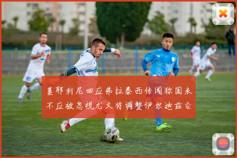 基耶利尼回应弗拉泰西传闻称国米不应被忽视尤文将调整伊尔迪兹合同内容