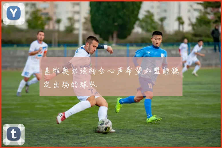 基维奥尔谈转会心声希望加盟能稳定出场的球队
