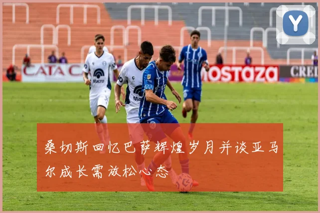 桑切斯回忆巴萨辉煌岁月并谈亚马尔成长需放松心态
