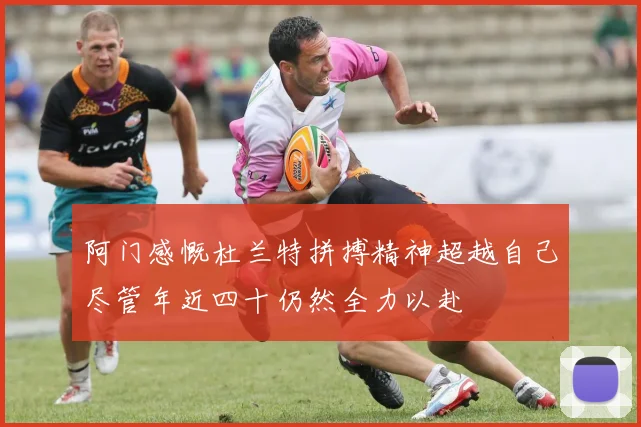 阿门感慨杜兰特拼搏精神超越自己尽管年近四十仍然全力以赴