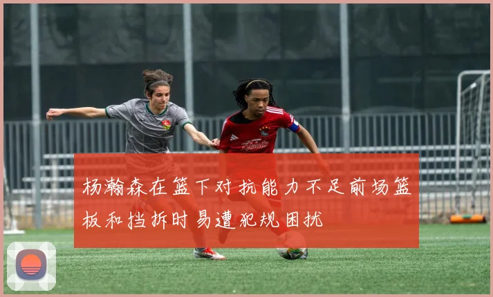 杨瀚森在篮下对抗能力不足前场篮板和挡拆时易遭犯规困扰