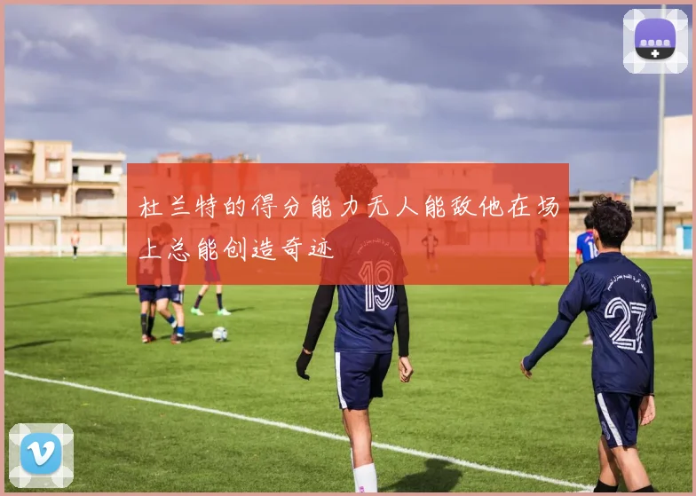 杜兰特的得分能力无人能敌他在场上总能创造奇迹