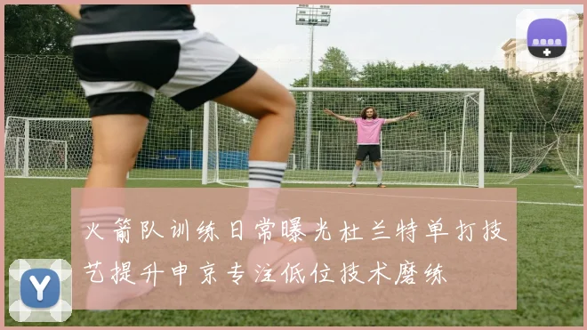 火箭队训练日常曝光杜兰特单打技艺提升申京专注低位技术磨练