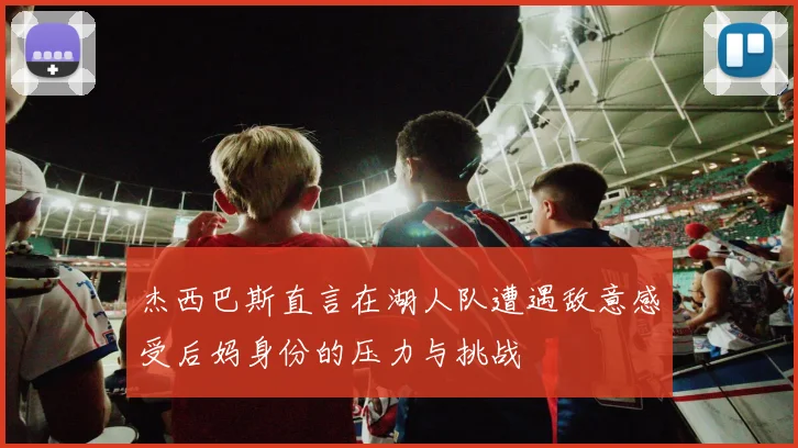 杰西巴斯直言在湖人队遭遇敌意感受后妈身份的压力与挑战