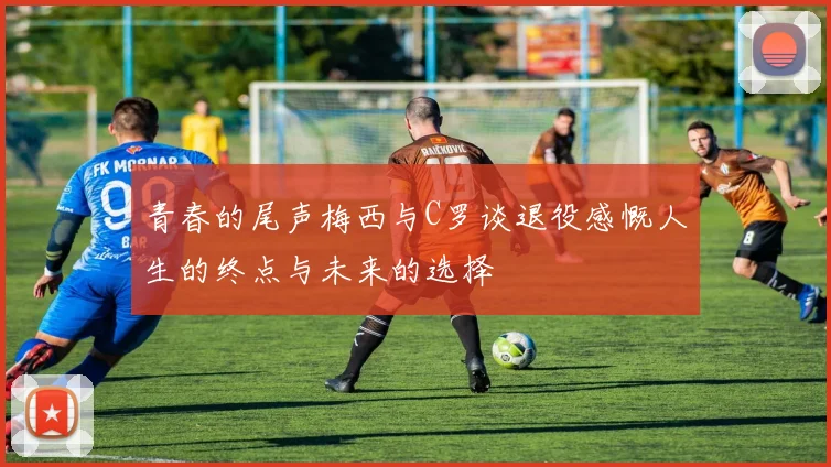 青春的尾声梅西与C罗谈退役感慨人生的终点与未来的选择