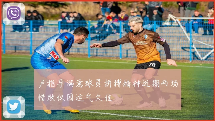 卢指导满意球员拼搏精神近期两场惜败仅因运气欠佳