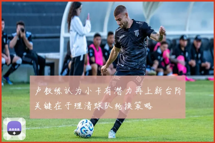 卢教练认为小卡有潜力再上新台阶关键在于理清球队轮换策略