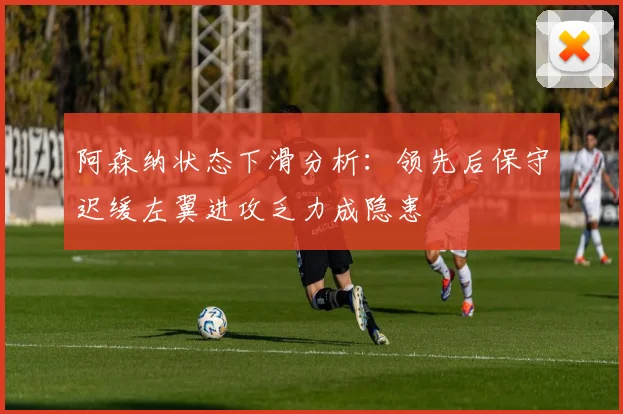 阿森纳状态下滑分析：领先后保守迟缓左翼进攻乏力成隐患