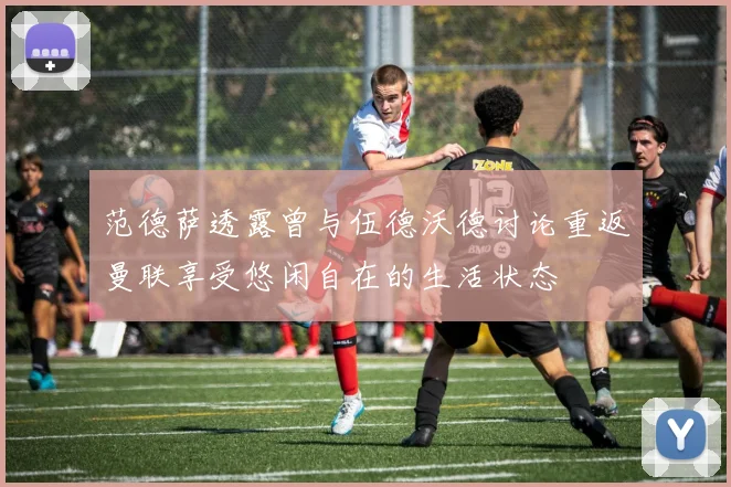 范德萨透露曾与伍德沃德讨论重返曼联享受悠闲自在的生活状态