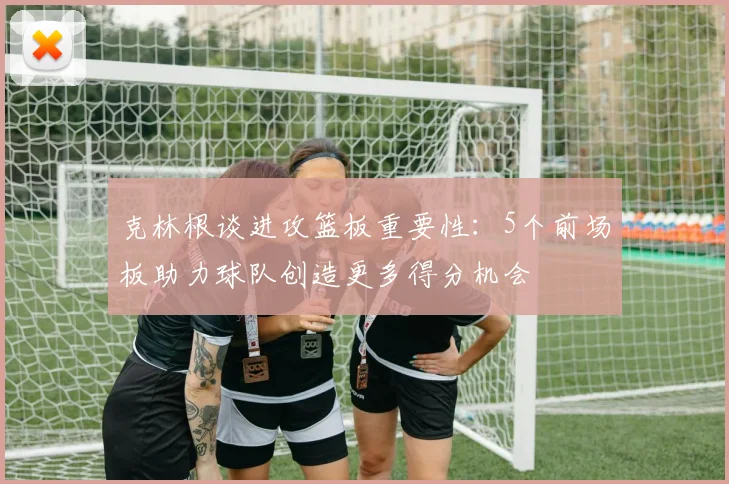 克林根谈进攻篮板重要性：5个前场板助力球队创造更多得分机会