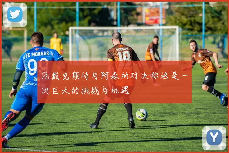 范戴克期待与阿森纳对决称这是一次巨大的挑战与机遇