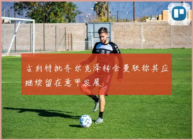 古利特批齐尔克泽转会曼联称其应继续留在意甲发展