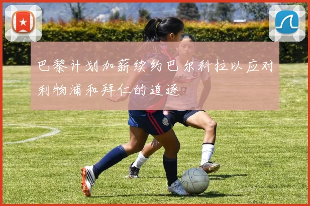 巴黎计划加薪续约巴尔科拉以应对利物浦和拜仁的追逐