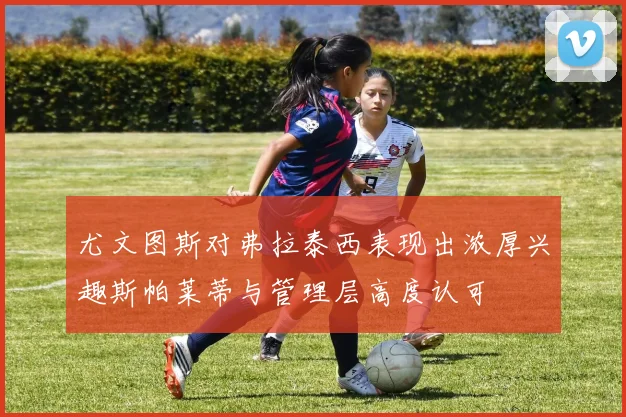 尤文图斯对弗拉泰西表现出浓厚兴趣斯帕莱蒂与管理层高度认可