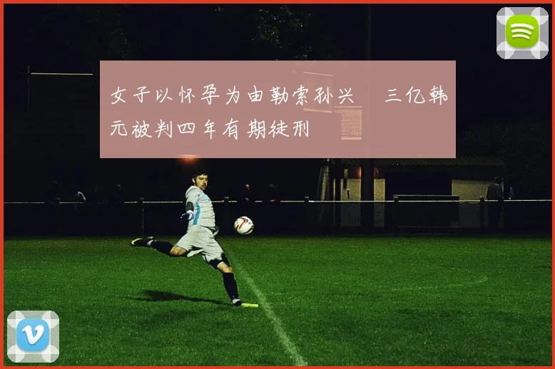女子以怀孕为由勒索孙兴慜三亿韩元被判四年有期徒刑