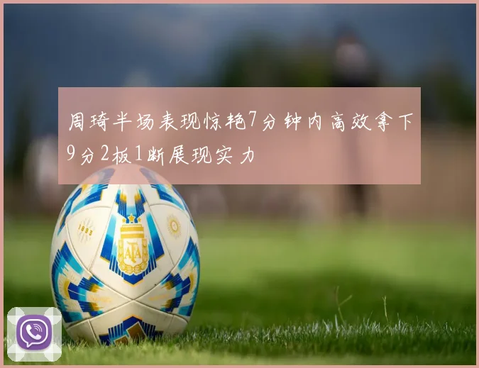 周琦半场表现惊艳7分钟内高效拿下9分2板1断展现实力