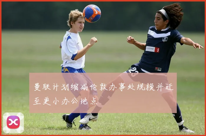 曼联计划缩减伦敦办事处规模并迁至更小办公地点