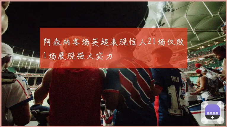 阿森纳客场英超表现惊人21场仅败1场展现强大实力