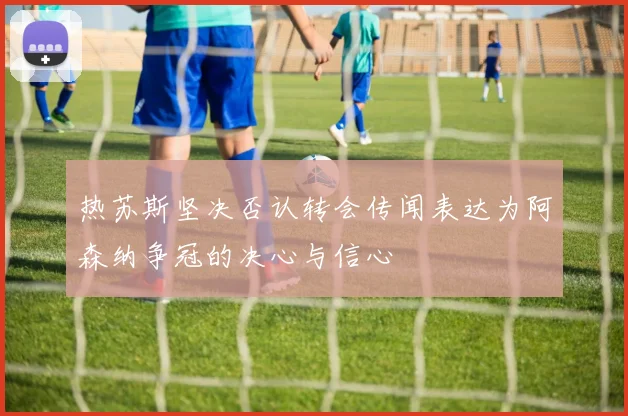 热苏斯坚决否认转会传闻表达为阿森纳争冠的决心与信心
