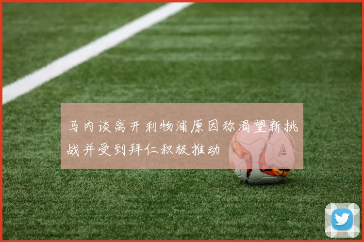 马内谈离开利物浦原因称渴望新挑战并受到拜仁积极推动