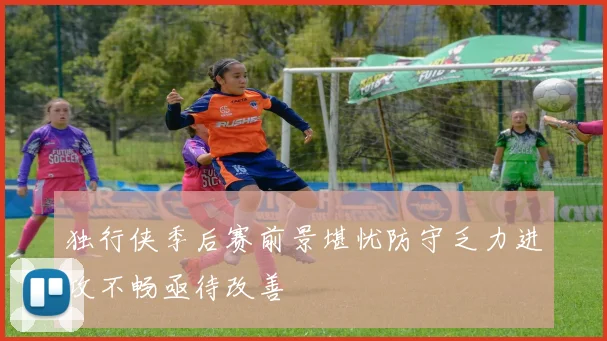 独行侠季后赛前景堪忧防守乏力进攻不畅亟待改善
