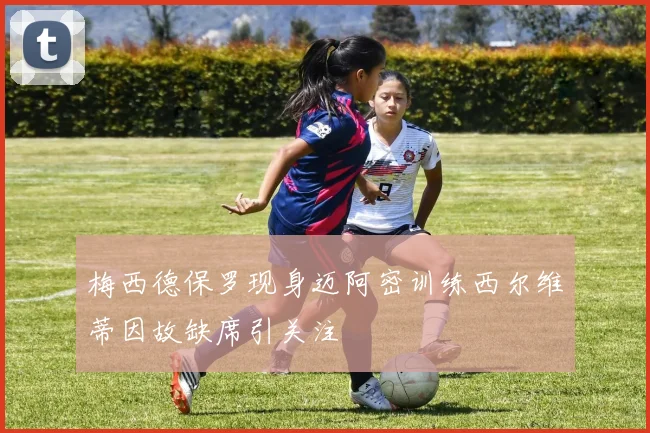 梅西德保罗现身迈阿密训练西尔维蒂因故缺席引关注