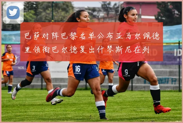 巴萨对阵巴黎名单公布亚马尔佩德里领衔巴尔德复出什琴斯尼在列