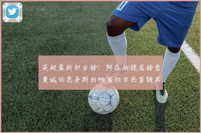 英超最新积分榜：阿森纳稳居榜首曼城伯恩茅斯利物浦切尔西紧随其后