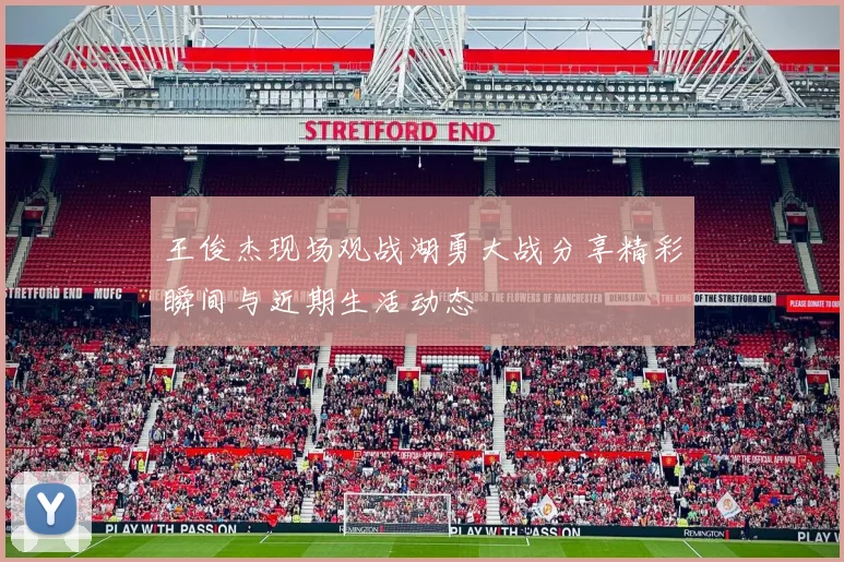 王俊杰现场观战湖勇大战分享精彩瞬间与近期生活动态