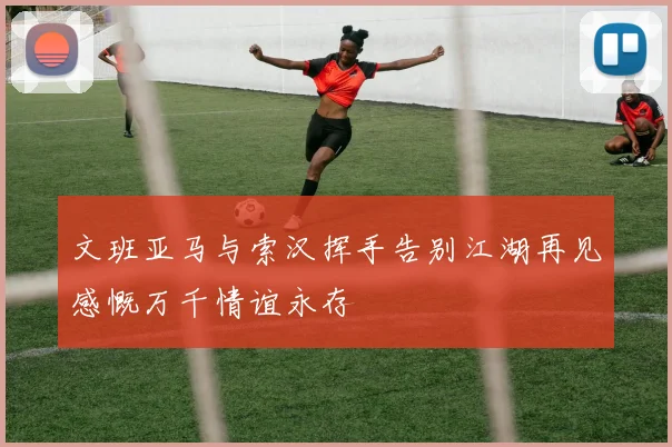 文班亚马与索汉挥手告别江湖再见感慨万千情谊永存