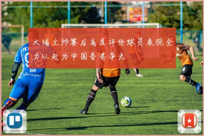 大埔主帅赛后高度评价球员表现全力以赴为中国香港争光