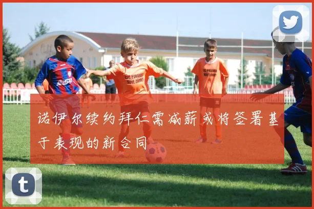 诺伊尔续约拜仁需减薪或将签署基于表现的新合同