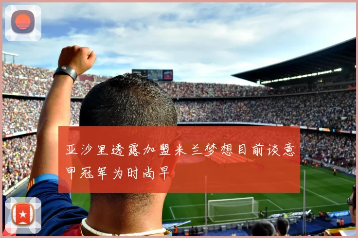 亚沙里透露加盟米兰梦想目前谈意甲冠军为时尚早