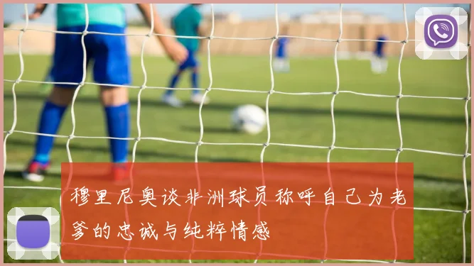 穆里尼奥谈非洲球员称呼自己为老爹的忠诚与纯粹情感