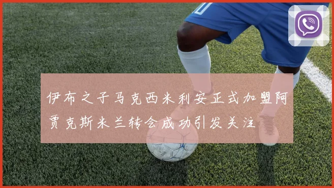 伊布之子马克西米利安正式加盟阿贾克斯米兰转会成功引发关注