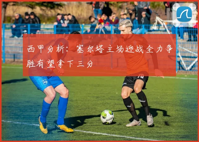 西甲分析：塞尔塔主场迎战全力争胜有望拿下三分