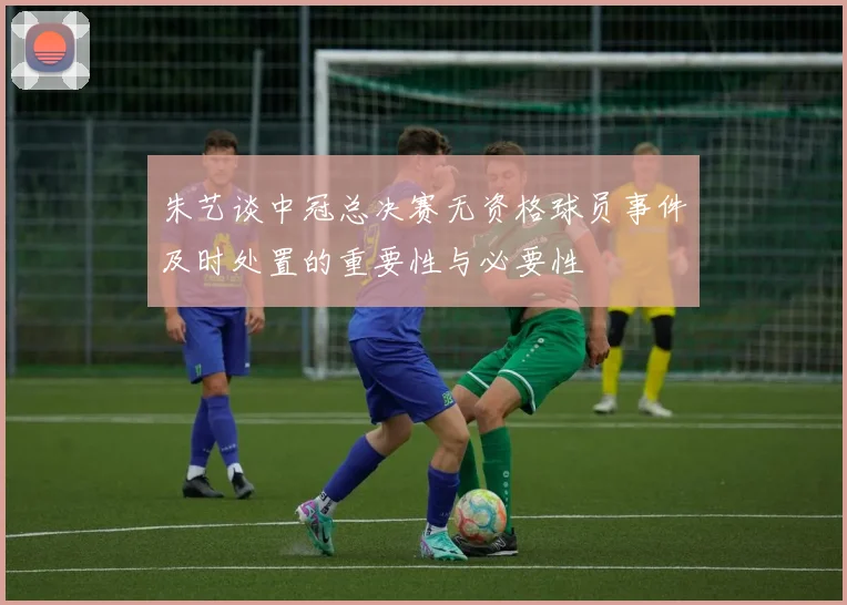 朱艺谈中冠总决赛无资格球员事件及时处置的重要性与必要性