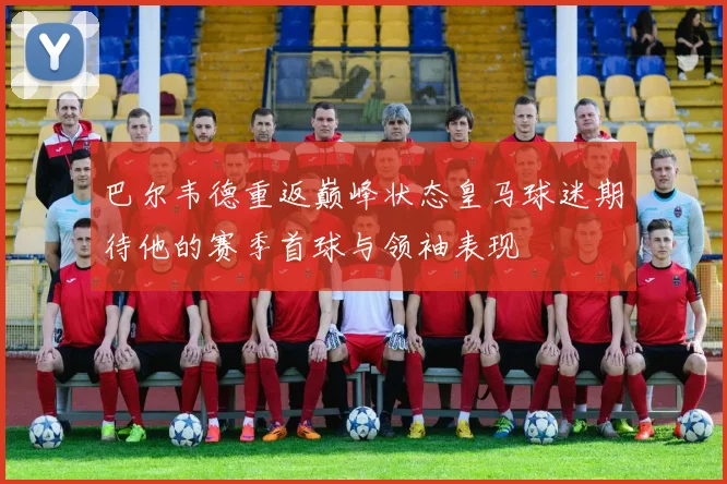 巴尔韦德重返巅峰状态皇马球迷期待他的赛季首球与领袖表现