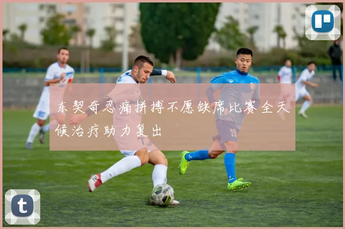 东契奇忍痛拼搏不愿缺席比赛全天候治疗助力复出
