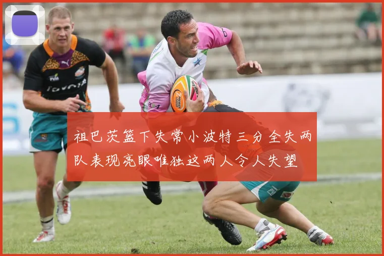 祖巴茨篮下失常小波特三分全失两队表现亮眼唯独这两人令人失望