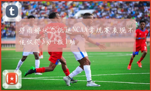 邓雨婷状态低迷NCAA常规赛表现不佳仅得3分1板1助